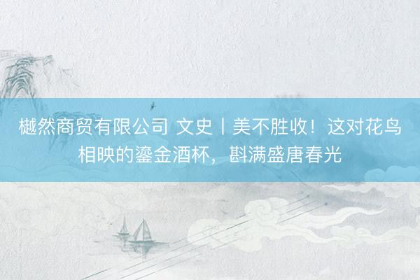 樾然商贸有限公司 文史丨美不胜收！这对花鸟相映的鎏金酒杯，斟满盛唐春光