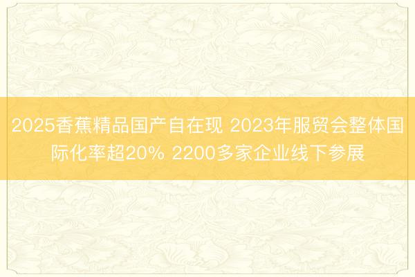 2025香蕉精品国产自在现 2023年服贸会整体国际化率超20% 2200多家企业线下参展