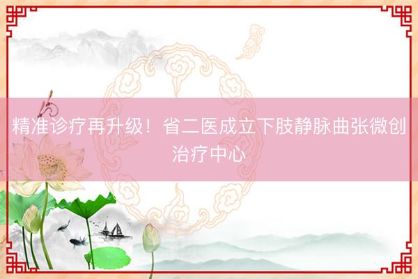 精准诊疗再升级！省二医成立下肢静脉曲张微创治疗中心