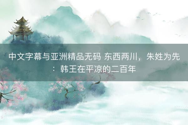 中文字幕与亚洲精品无码 东西两川，朱姓为先：韩王在平凉的二百年