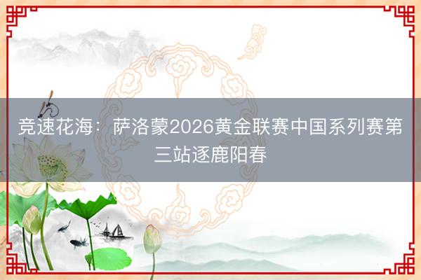 竞速花海：萨洛蒙2026黄金联赛中国系列赛第三站逐鹿阳春