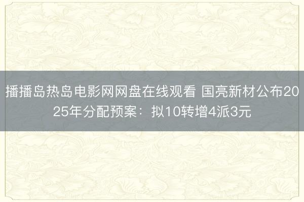 播播岛热岛电影网网盘在线观看 国亮新材公布2025年分配预案：拟10转增4派3元