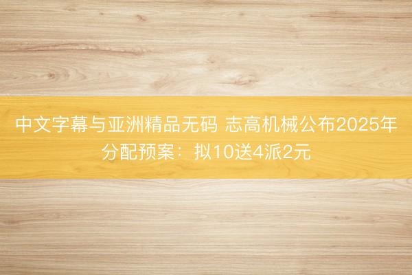 中文字幕与亚洲精品无码 志高机械公布2025年分配预案：拟10送4派2元