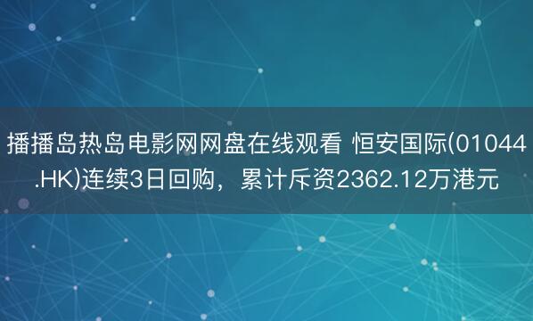 播播岛热岛电影网网盘在线观看 恒安国际(01044.HK)连续3日回购，累计斥资2362.12万港元