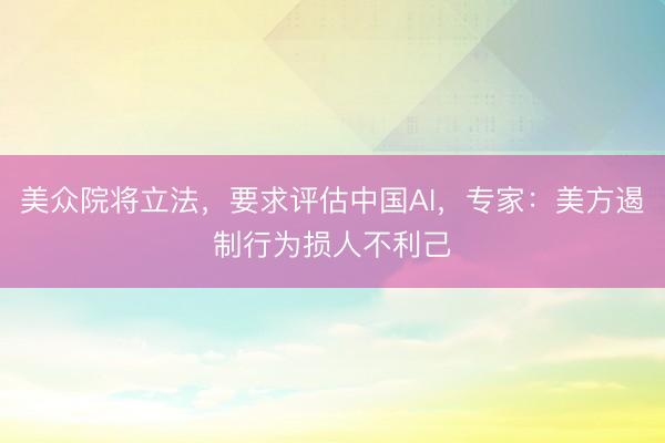 美众院将立法，要求评估中国AI，专家：美方遏制行为损人不利己