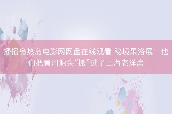 播播岛热岛电影网网盘在线观看 秘境果洛展：他们把黄河源头“搬”进了上海老洋房