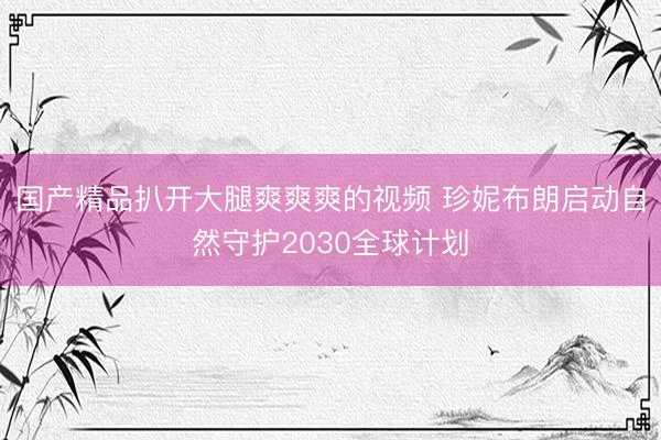 国产精品扒开大腿爽爽爽的视频 珍妮布朗启动自然守护2030全球计划