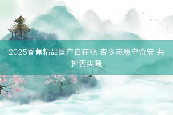 2025香蕉精品国产自在现 杏乡志愿守食安 共护舌尖暖