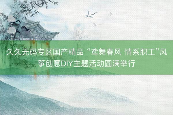 久久无码专区国产精品 “鸢舞春风 情系职工”风筝创意DIY主题活动圆满举行