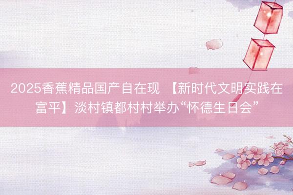 2025香蕉精品国产自在现 【新时代文明实践在富平】淡村镇都村村举办“怀德生日会”