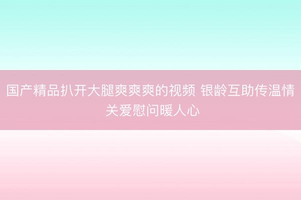 国产精品扒开大腿爽爽爽的视频 银龄互助传温情 关爱慰问暖人心