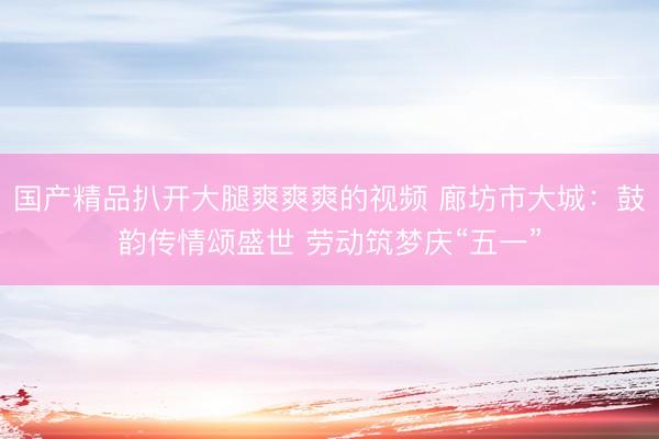 国产精品扒开大腿爽爽爽的视频 廊坊市大城：鼓韵传情颂盛世 劳动筑梦庆“五一”