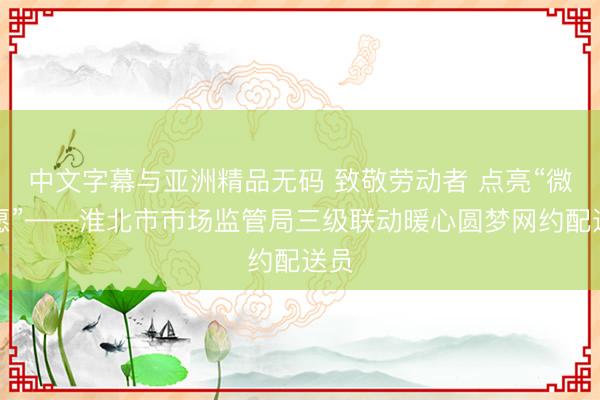中文字幕与亚洲精品无码 致敬劳动者 点亮“微心愿”——淮北市市场监管局三级联动暖心圆梦网约配送员