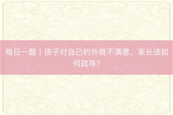每日一题丨孩子对自己的外貌不满意，家长该如何疏导？