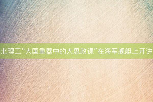 北理工“大国重器中的大思政课”在海军舰艇上开讲