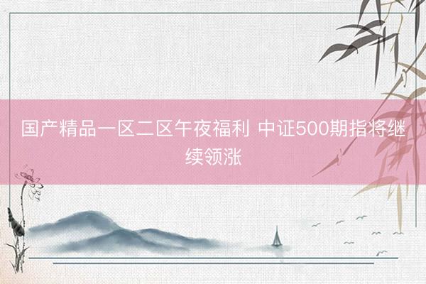 国产精品一区二区午夜福利 中证500期指将继续领涨