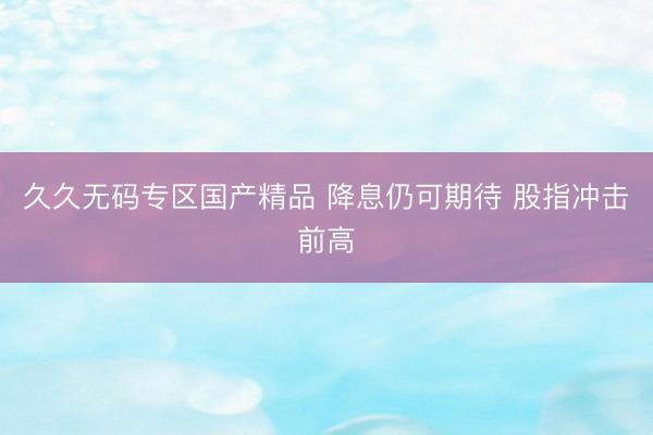 久久无码专区国产精品 降息仍可期待 股指冲击前高
