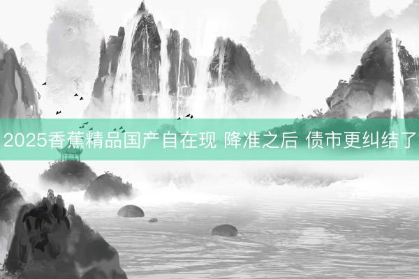 2025香蕉精品国产自在现 降准之后 债市更纠结了