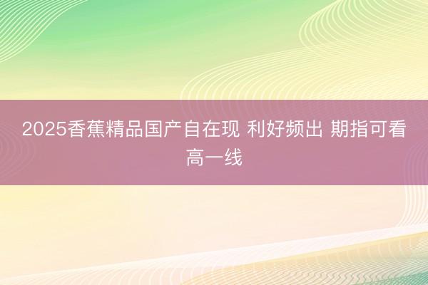 2025香蕉精品国产自在现 利好频出 期指可看高一线