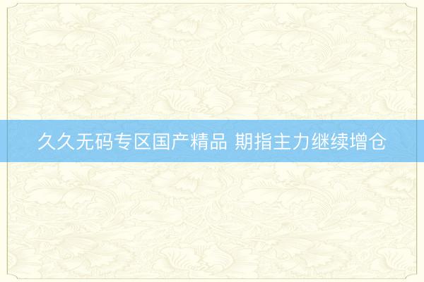 久久无码专区国产精品 期指主力继续增仓