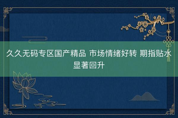 久久无码专区国产精品 市场情绪好转 期指贴水显著回升