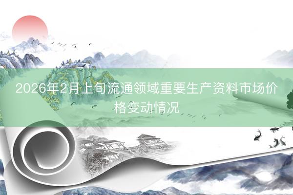 2026年2月上旬流通领域重要生产资料市场价格变动情况