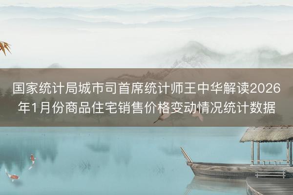 国家统计局城市司首席统计师王中华解读2026年1月份商品住宅销售价格变动情况统计数据