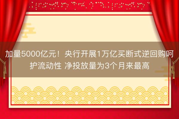 加量5000亿元！央行开展1万亿买断式逆回购呵护流动性 净投放量为3个月来最高