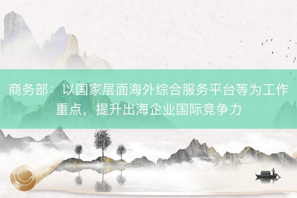 商务部：以国家层面海外综合服务平台等为工作重点，提升出海企业国际竞争力