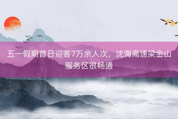 五一假期首日迎客7万余人次，沈海高速梁金山服务区很畅通