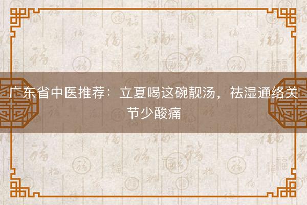广东省中医推荐：立夏喝这碗靓汤，祛湿通络关节少酸痛