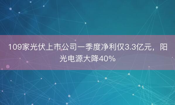 109家光伏上市公司一季度净利仅3.3亿元，阳光电源大降40%