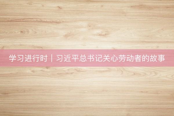 学习进行时｜习近平总书记关心劳动者的故事