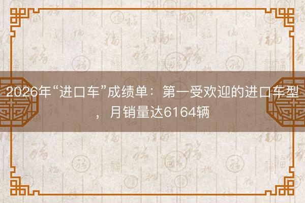 2026年“进口车”成绩单：第一受欢迎的进口车型，月销量达6164辆