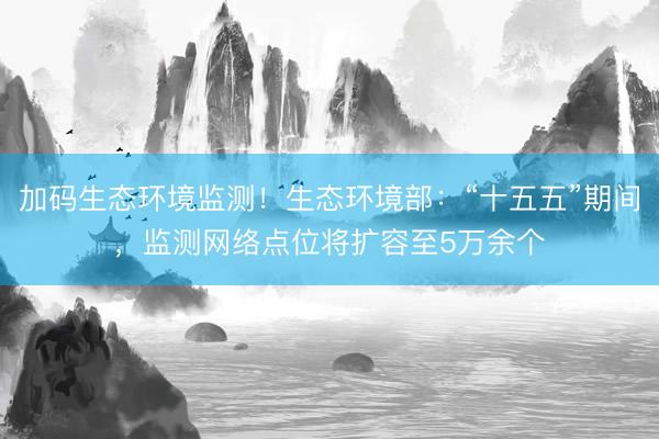 加码生态环境监测！生态环境部：“十五五”期间，监测网络点位将扩容至5万余个