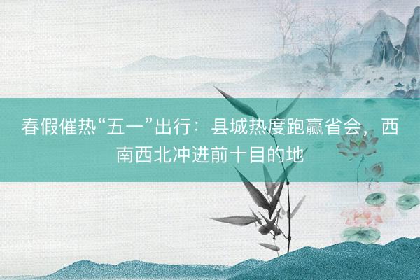 春假催热“五一”出行：县城热度跑赢省会，西南西北冲进前十目的地