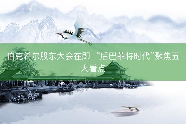 伯克希尔股东大会在即  “后巴菲特时代”聚焦五大看点