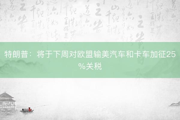 特朗普：将于下周对欧盟输美汽车和卡车加征25%关税