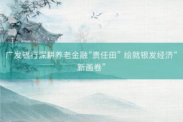 广发银行深耕养老金融“责任田” 绘就银发经济“新画卷”