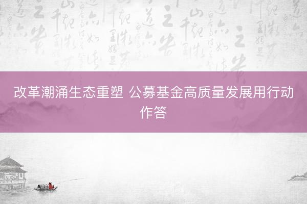 改革潮涌生态重塑 公募基金高质量发展用行动作答
