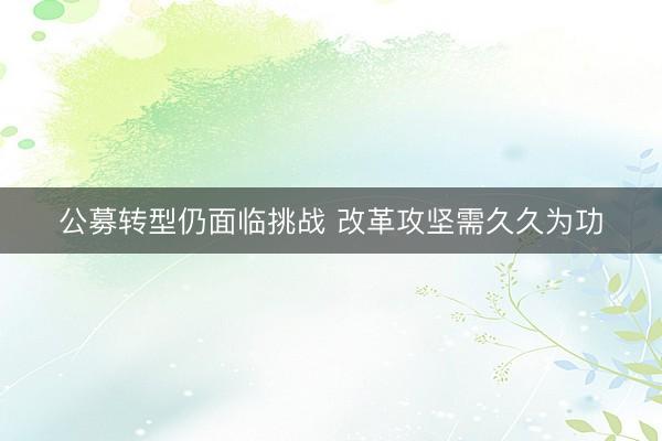 公募转型仍面临挑战 改革攻坚需久久为功