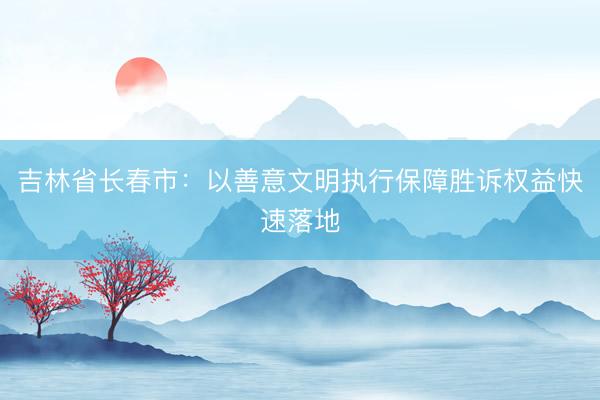 吉林省长春市：以善意文明执行保障胜诉权益快速落地