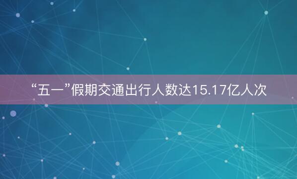 “五一”假期交通出行人数达15.17亿人次