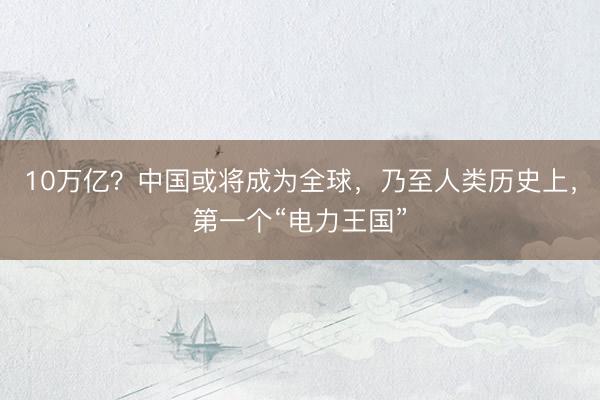 10万亿？中国或将成为全球，乃至人类历史上，第一个“电力王国”