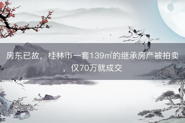 房东已故，桂林市一套139㎡的继承房产被拍卖，仅70万就成交