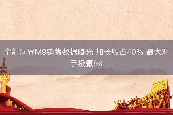 全新问界M9销售数据曝光 加长版占40% 最大对手极氪9X