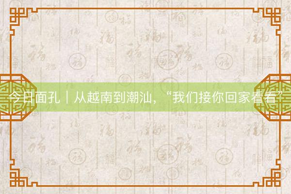 今日面孔｜从越南到潮汕，“我们接你回家看看”