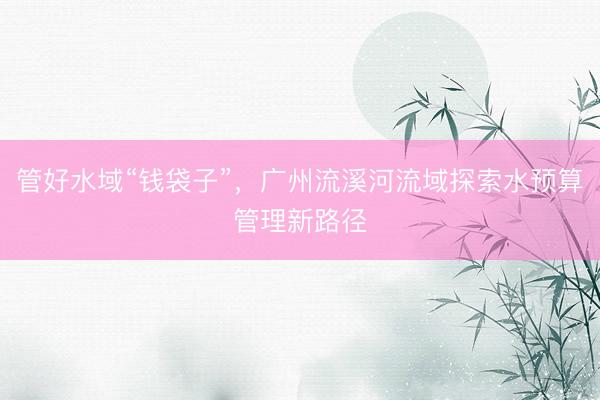 管好水域“钱袋子”，广州流溪河流域探索水预算管理新路径