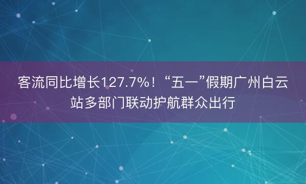 客流同比增长127.7%!“五一”假期广州白云站多部门联动护航群众出行