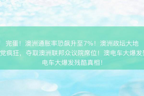完蛋！澳洲通胀率恐飙升至7%！澳洲政坛大地震！一国党疯狂，夺取澳洲联邦众议院席位！澳电车大爆发残酷真相！